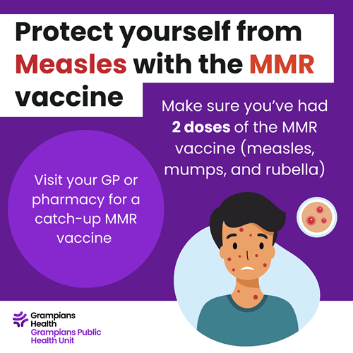 Measles Graphic promoting measles protection with the MMR vaccine. Text reads: ‘Protect yourself from Measles with the MMR vaccine. Make sure you’ve had 2 doses of the MMR vaccine (measles, mumps, and rubella). Visit your GP or pharmacy for a catch-up MMR vaccine.’ Includes Grampians Health logo and illustration of a person with red spots on the face, plus a small image of a measles rash.